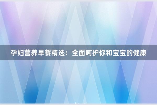 孕妇营养早餐精选：全面呵护你和宝宝的健康