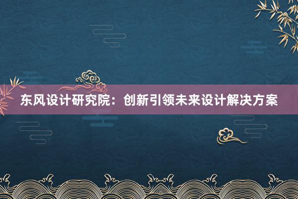 东风设计研究院：创新引领未来设计解决方案