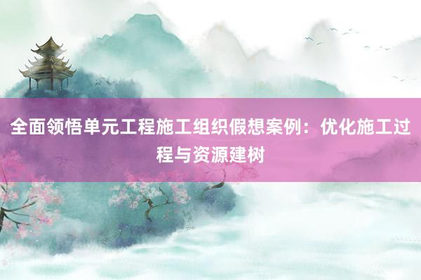 全面领悟单元工程施工组织假想案例：优化施工过程与资源建树